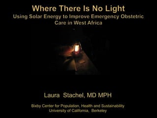 Where There Is No LightUsing Solar Energy to Improve Emergency Obstetric Care in West Africa Laura  Stachel, MD MPH Bixby Center for Population, Health and Sustainability University of California,  Berkeley 