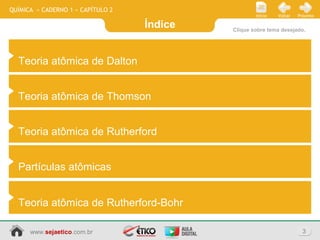 Índice
3www.sejaetico.com.br
PróximoVoltarInício
QUÍMICA » CADERNO 1 » CAPÍTULO 2
Clique sobre tema desejado.
Teoria atômica de Dalton
Teoria atômica de Thomson
Teoria atômica de Rutherford
Partículas atômicas
Teoria atômica de Rutherford-Bohr
 