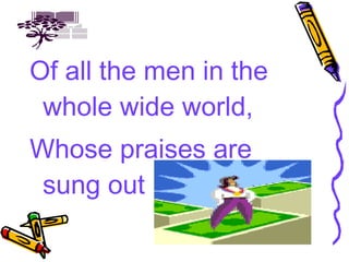Of all the men in the whole wide world, Whose praises are sung out loud, 