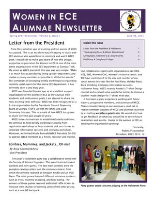 W OMEN IN ECE
   A LUMNAE N EWSLETTER
Spring 2012 Newsletter, Volume 2, Issue 1                                                                     June 04, 2012


Letter from the President                                                this
                                                                  Inside this Issue

  Time flies. Another year of exciting and fun events of WECE     Letter from the President & Halloween                1

has passed. This is an excellent way of keeping in touch with     Thanksgiving Feast & Winter Wonderland               2
ECE alumnae who would love to reminisce and watch WECE            Giving Back, Valentine’s & Lecture Series            3
grow. I would like to make you aware of how this unique,          Pool Party & Doughnut Fridays                        4
supportive organization for Women in ECE is one of the most
active organizations in the ECE department at Georgia Tech.
My vision as WECE president this year was very simple: “Make    Our collaborative events with organizations like HKN,
it as much fun as possible by lining up non-stop events and     IEEE, SWE, Women@CoC, Women’s resource center, and
involve as many members as possible in all the fun events.”     WIE have contributed to the size and number of our
This comprises of arranging weekly workshops to organizing      social events this year like the Pool Party, Holiday Party,
monthly social events for the entire ECE department. It has     Rock Climbing, Company information sessions,
definitely been a very busy year.                               Halloween Party. WECE recently hosted a T-shirt Design
  WECE was founded 8 years ago as an excellent support          contest and received some wonderful entries to choose a
organization for the women in ECE as they pursue their          student-made design for T-shirts next year.
academic and professional goals. I am pleased to share the        It has been a great experience working with future
most exciting news with you: WECE has been recognized as a      leaders, prospective members, and alumnae of WECE.
5-star organization by the Presidents Council Governing         Please consider being on our alumnae e-mail list to
Board at Georgia Tech’s Up with the White and Gold              receive semester updates of WECE and alumnae activities
Ceremony this year. This is a mark of how WECE has grown        by e-mailing wece@ece.gatech.edu We would also love
                                                                             wece@ece.gatech.edu.
so much over the past couple of years.                          to get feedback on what you would like to see in future
  WECE strives to maintain its established yearly traditions.   newsletters and events. Kudos to the women in ECE on
We continue to host weekly workshops ranging from               keeping the organization growing!
registration workshops to help students pick out classes to                                                        Sincerely,
corporate information sessions and interview workshops.                                                   Prabha Viswanathan
Moreover, we invited Nicole Rennalls(WECE President 08-09)                                         President, WECE 2011-12
to address WECE members as a friend, recruiter and mentor.


Zombies, Mummies, and Jackets…Oh my!
By Anya Skomorokhova
Vice President

  This year’s Halloween party was a collaborative event with
the Society of Women Engineers. The event featured several
contests and mini games. The two main contests were the
pumpkin carving contest and the costume contest, from
which the winners received an Amazon Kindle and an iPod
Nano. The mini games featured different miniature contests
such as trivia, mummy wrapping, and food eating. The
winners of these games received additional raffle tickets to
increase their chances of winning some of the other prizes,     Party guests await costume judging at the Halloween Party.

such as a new HP backpack.
 