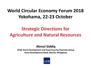 Akmal Siddiq
Chief, Rural Development and Food Security Thematic Group
Asian Development Bank, Manila, Philippines
World Circular Economy Forum 2018
Yokohama, 22-23 October
Strategic Directions for
Agriculture and Natural Resources
 