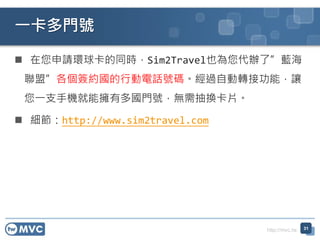 http://mvc.tw
 在您申請環球卡的同時，Sim2Travel也為您代辦了”藍海
聯盟”各個簽約國的行動電話號碼。經過自動轉接功能，讓
您一支手機就能擁有多國門號，無需抽換卡片。
 細節：http://www.sim2travel.com
一卡多門號
31
 