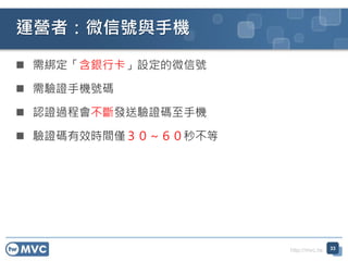 http://mvc.tw
 需綁定「含銀行卡」設定的微信號
 需驗證手機號碼
 認證過程會不斷發送驗證碼至手機
 驗證碼有效時間僅３０～６０秒不等
運營者：微信號與手機
33
 