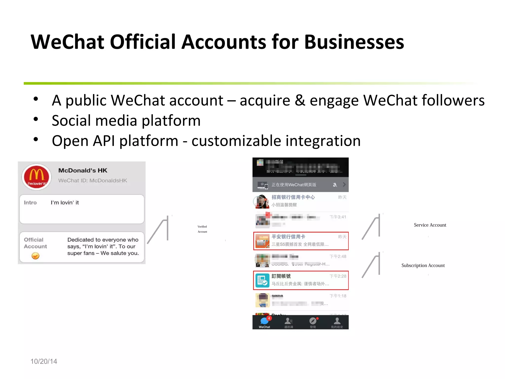 WeChat Official Accounts for Businesses 
• A public WeChat account – acquire & engage WeChat followers 
• Social media platform 
• Open API platform - customizable integration 
10/20/14 
Verified 
Account 
Service Account 
Subscription Account 
 