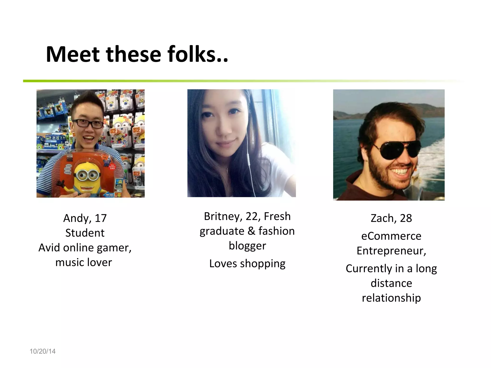 10/20/14 
Andy, 17 
Student 
Avid online gamer, 
music lover 
Britney, 22, Fresh 
graduate & fashion 
blogger 
Loves shopping 
Zach, 28 
eCommerce 
Entrepreneur, 
Currently in a long 
distance 
relationship 
Meet these folks.. 
 