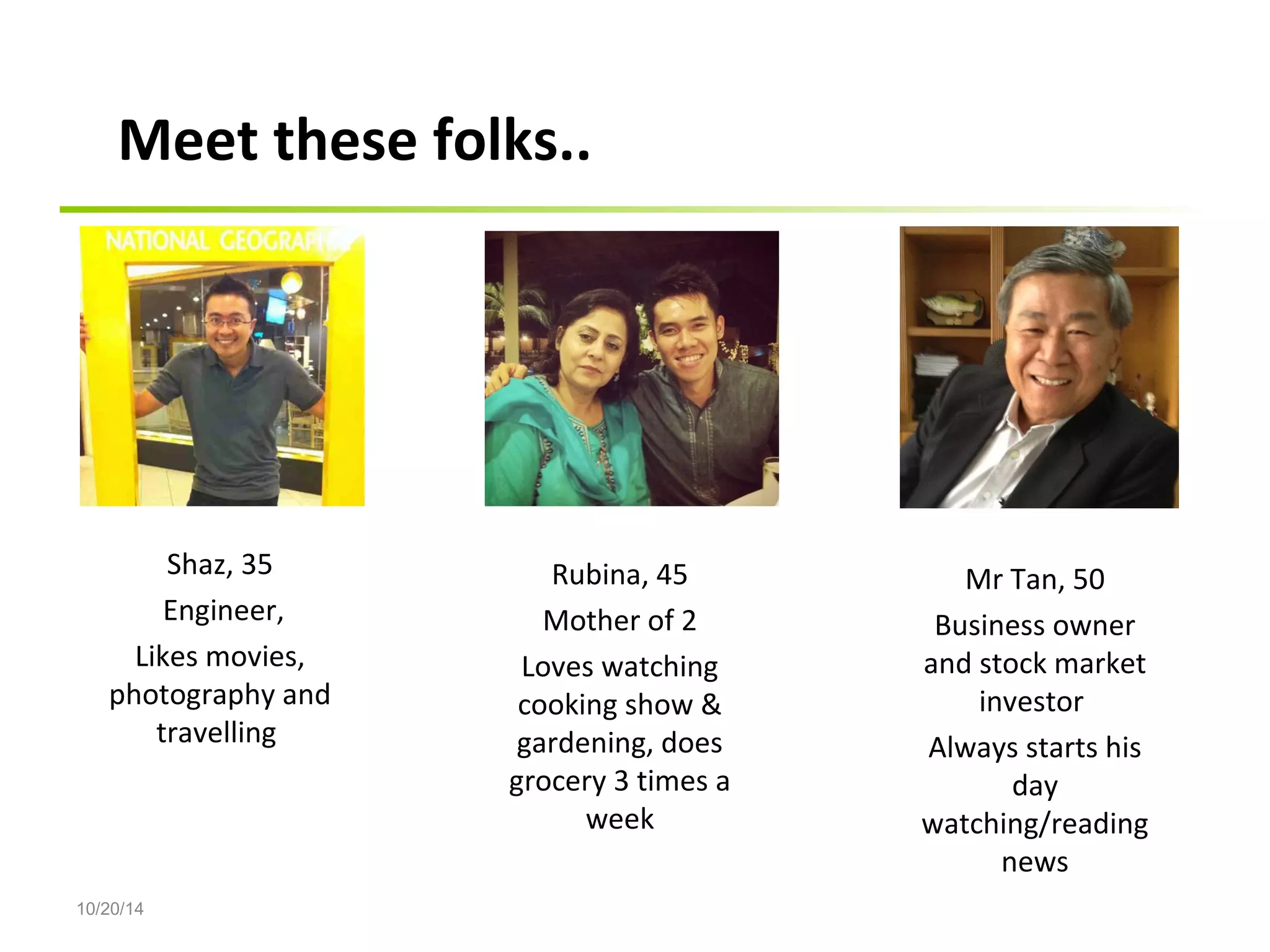 Shaz, 35 
Engineer, 
Likes movies, 
photography and 
10/20/14 
travelling 
Rubina, 45 
Mother of 2 
Loves watching 
cooking show & 
gardening, does 
grocery 3 times a 
week 
Mr Tan, 50 
Business owner 
and stock market 
investor 
Always starts his 
day 
watching/reading 
news 
Meet these folks.. 
 