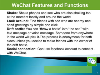 WeChat Features and Functions
Shake: Shake phones and see who are also shaking too 
at the moment locally and around the world.
Look Around: Find friends with see who are nearby and 
send greetings by simple one click.
Drift bottle: You can “throw a bottle” into “the sea” with 
text message or voice message. Someone from anywhere 
in the world will pick it.The process is anonymous for both 
sides unless you decide to make friends with the owner of 
the drift bottle.
Social connection: Can use facebook account to connect 
with WeChat.
8
 