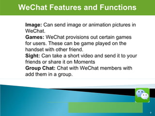 WeChat Features and Functions
Image: Can send image or animation pictures in 
WeChat.
Games: WeChat provisions out certain games 
for users. These can be game played on the 
handset with other friend.
Sight: Can take a short video and send it to your 
friends or share it on Moments
Group Chat: Chat with WeChat members with 
add them in a group.
9
 