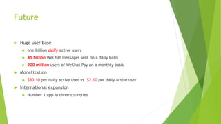 Future
u Huge user base
u one billion daily active users
u 45 billion WeChat messages sent on a daily basis
u 900 million users of WeChat Pay on a monthly basis
u Monetization
u $30.10 per daily active user vs. $2.10 per daily active user
u International expansion
u Number 1 app in three countries
 