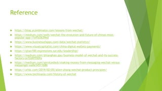 Reference
u https://blog.ycombinator.com/lessons-from-wechat/
u https://medium.com/swlh/wechat-the-evolution-and-future-of-chinas-most-
popular-app-11effa5639ed
u https://www.businessofapps.com/data/wechat-statistics/
u https://www.visualcapitalist.com/china-digital-wallets-payments/
u https://qlian100.expressions.syr.edu/leadership/
u https://medium.com/@lianghao.gao/business-model-of-wechat-and-its-success-
factors-ce72d0f550fa
u https://medium.com/servicedock/making-money-from-messaging-wechat-versus-
messenger-ea0e34511b86
u https://a16z.com/2019/02/05/allen-zhang-wechat-product-principles/
u https://www.techinasia.com/history-of-wechat
 