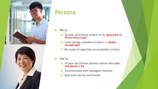 Persona
u Wei Li
u 20-year-old Chinese student in US, goes back to
China once a year
u Little storage available on phone => delete
unused apps
u Re-install all apps that are accessible in China
u Yue Yu
u 45-year old Chinese business woman who uses
cell phone a lot
u Communicates with colleagues instantly
u Buys lunch during lunch break
 