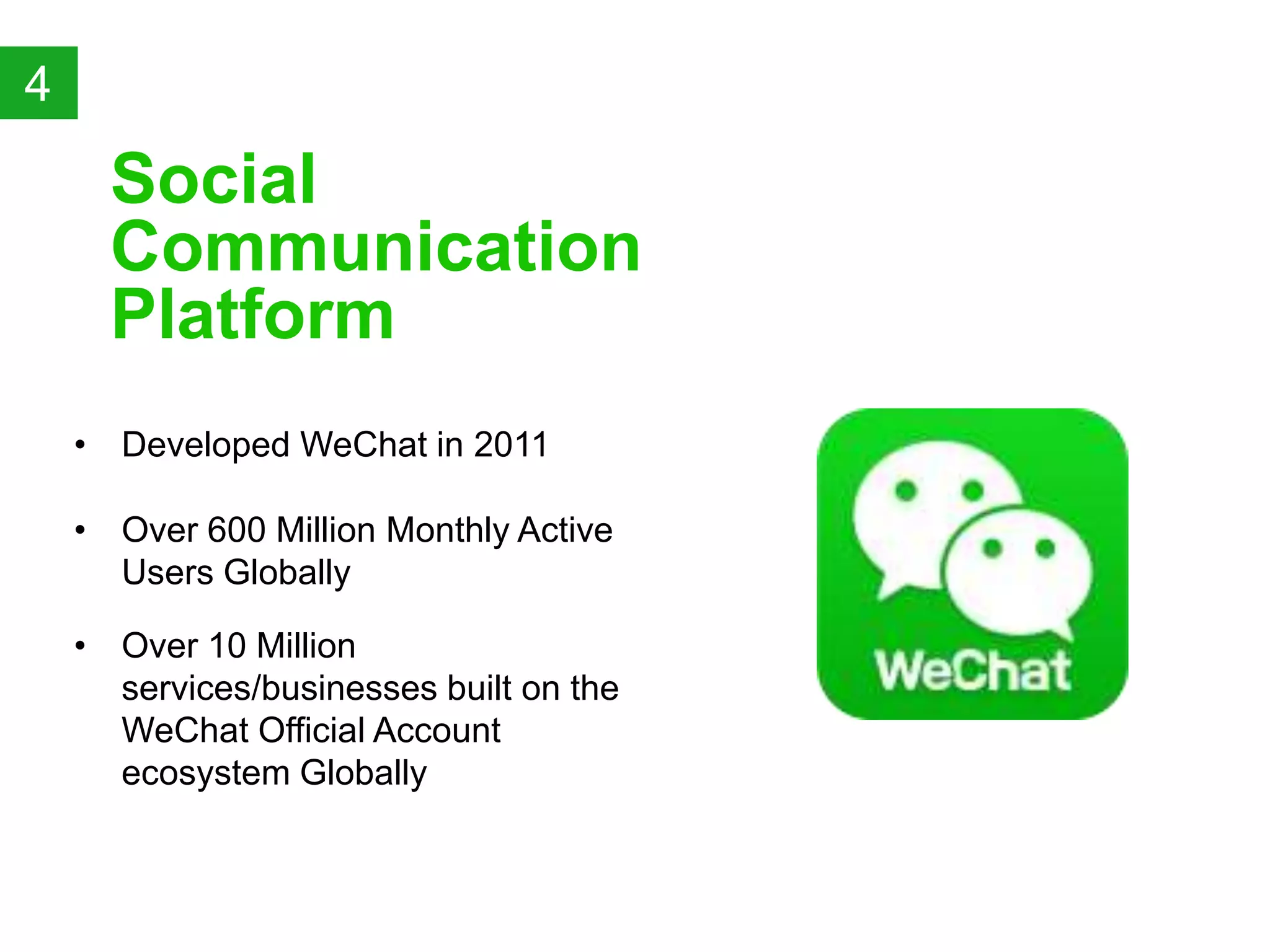 &bull; Developed WeChat in 2011
Social
Communication
Platform
4
&bull; Over 10 Million
services/businesses built on the
WeChat Official Account
ecosystem Globally
&bull; Over 600 Million Monthly Active
Users Globally
 