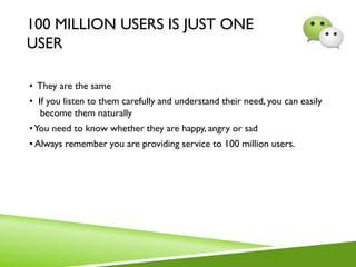 100 MILLION USERS IS JUST ONE
USER
• They are the same
• If you listen to them carefully and understand their need, you can easily
become them naturally
•You need to know whether they are happy, angry or sad
• Always remember you are providing service to 100 million users.
 