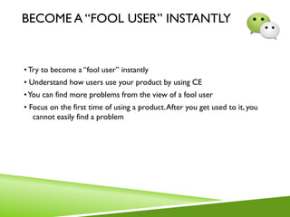 BECOME A “FOOL USER” INSTANTLY
•Try to become a “fool user” instantly
• Understand how users use your product by using CE
•You can find more problems from the view of a fool user
• Focus on the first time of using a product.After you get used to it, you
cannot easily find a problem
 