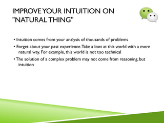 IMPROVEYOUR INTUITION ON
"NATURAL THING"
• Intuition comes from your analysis of thousands of problems
• Forget about your past experience.Take a loot at this world with a more
natural way. For example, this world is not too technical
•The solution of a complex problem may not come from reasoning, but
intuition
 
