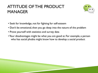ATTITUDE OF THE PRODUCT
MANAGER
• Seek for knowledge, not for fighting for self-esteem
• Don’t be emotional, then you go deep into the nature of the problem
• Prove yourself with statistics and survey data
•Your disadvantages might be what you are good at. For example, a person
who has social phobia might know how to develop a social product
 