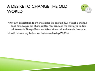 A DESIRETO CHANGE THE OLD
WORLD
• My own expectation to iPhone5 is: It’s like an iPad(3G). It’s not a phone. I
don’t have to pay the phone call fee.You can send me messages via Kik,
talk to me via GoogleVoice and take a video call with me via Facetime.
• I said this one day before we decide to developWeChat
 
