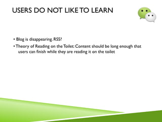 USERS DO NOT LIKE TO LEARN
• Blog is disappearing. RSS?
•Theory of Reading on theToilet: Content should be long enough that
users can finish while they are reading it on the toilet
 