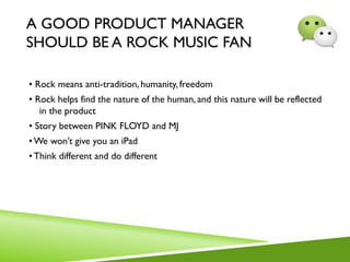 A GOOD PRODUCT MANAGER
SHOULD BE A ROCK MUSIC FAN
• Rock means anti-tradition, humanity, freedom
• Rock helps find the nature of the human, and this nature will be reflected
in the product
• Story between PINK FLOYD and MJ
•We won’t give you an iPad
•Think different and do different
 
