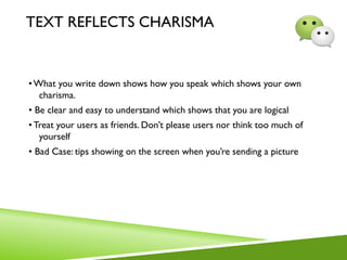 TEXT REFLECTS CHARISMA
•What you write down shows how you speak which shows your own
charisma.
• Be clear and easy to understand which shows that you are logical
•Treat your users as friends. Don’t please users nor think too much of
yourself
• Bad Case: tips showing on the screen when you’re sending a picture
 