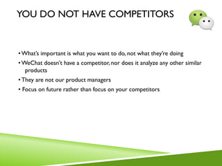 YOU DO NOT HAVE COMPETITORS
•What’s important is what you want to do, not what they’re doing
•WeChat doesn’t have a competitor, nor does it analyze any other similar
products
•They are not our product managers
• Focus on future rather than focus on your competitors
 