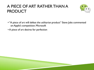 A PIECE OF ART RATHER THAN A
PRODUCT
• “A piece of art will defeat the utilitarian product” Steve Jobs commented
on Apple’s competition. Microsoft
• A piece of art desires for perfection
 