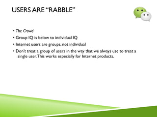 USERS ARE “RABBLE”
• The Crowd
• Group IQ is below to individual IQ
• Internet users are groups, not individual
• Don’t treat a group of users in the way that we always use to treat a
single user.This works especially for Internet products.
 