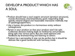 DEVELOP A PRODUCT WHICH HAS
A SOUL
• Product should have a soul: organic structure (product structure),
muscle (functions), charisma(values), quick responding (high
speed), rational (logical and reasonable interactive method), way
of speaking(copywriter).
• Like a human, the product is a harmonious entity without
schizophrenia
• Persist in your product so that your product won’t be split.
Collective decision-making leads to mediocrity and products
being split into various parts. But you need opinions and
feedbacks by brainstorming and listening to others
• Product has a personality. It may not be perfect, but it should be
delicate like a good handicraft with harmony inside
 