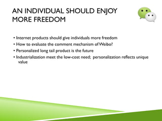 AN INDIVIDUAL SHOULD ENJOY
MORE FREEDOM
• Internet products should give individuals more freedom
• How to evaluate the comment mechanism ofWeibo?
• Personalized long tail product is the future
• Industrialization meet the low-cost need; personalization reflects unique
value
 