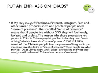 PUT AN EMPHASIS ON “DIAOS”
• # My Daily thought# Facebook, Pinterest, Instagram, Path and
other similar products solve one problem: people need
“sense of presence”.The so-called “sense of presence”
means that if people live without SNS, they will feel lonely,
isolated and useless.The reason why these products are not
popular in China is: Chinese people’s problem is that they need “sense
of living” which is lower than “sense of presence”. But in China,
some of the Chinese people have the pressure of living and in the
meantime have the desire of “sense of presence”.These people are what
they call “Diaos”. If you know what “Diaos” are thinking and what they
need, you will understand Chinese Internet users’ real needs.
 