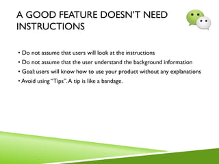 A GOOD FEATURE DOESN’T NEED
INSTRUCTIONS
• Do not assume that users will look at the instructions
• Do not assume that the user understand the background information
• Goal: users will know how to use your product without any explanations
• Avoid using “Tips”.A tip is like a bandage.
 