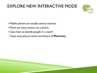 EXPLORE NEW INTERACTIVE MODE
• Mobile phones are usually used to interact
•There are many sensors on a phone
• Case: how to identify people in a room?
• Case: auto picture zoom-out feature of Moments
 