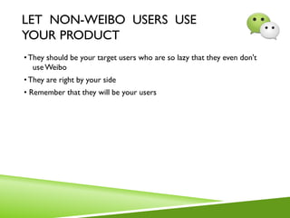 LET NON-WEIBO USERS USE
YOUR PRODUCT
•They should be your target users who are so lazy that they even don't
useWeibo
•They are right by your side
• Remember that they will be your users
 