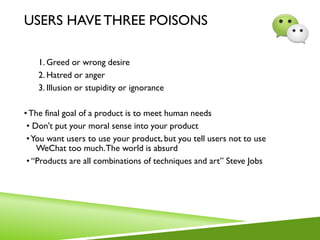 USERS HAVE THREE POISONS
1. Greed or wrong desire
2. Hatred or anger
3. Illusion or stupidity or ignorance
•The final goal of a product is to meet human needs
• Don't put your moral sense into your product
•You want users to use your product, but you tell users not to use
WeChat too much.The world is absurd
• “Products are all combinations of techniques and art” Steve Jobs
 