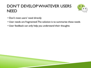 DON’T DEVELOPWHATEVER USERS
NEED
• Don’t meet users’ need directly
• User needs are fragmented.The solution is to summarize these needs
• User feedback can only help you understand their thoughts
 