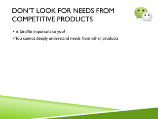 DON’T LOOK FOR NEEDS FROM
COMPETITIVE PRODUCTS
• is Graffiti important to you?
•You cannot deeply understand needs from other products
 