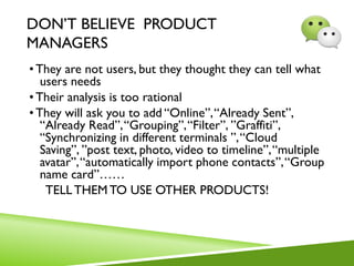 DON’T BELIEVE PRODUCT
MANAGERS
• They are not users, but they thought they can tell what
users needs
• Their analysis is too rational
• They will ask you to add “Online”,“Already Sent”,
“Already Read”,“Grouping”,“Filter”, ”Graffiti”,
“Synchronizing in different terminals ”,“Cloud
Saving”, ”post text, photo, video to timeline”,“multiple
avatar”,“automatically import phone contacts”,“Group
name card”……
TELLTHEM TO USE OTHER PRODUCTS!
 