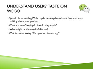UNDERSTAND USERS’TASTE ON
WEIBO
• Spend 1 hour readingWeibo updates everyday to know how users are
talking about your product
•What are users’ feelings? How do they use it?
• What might be the trend of this era?
•Wait for users saying: ”This product is amazing!”
 