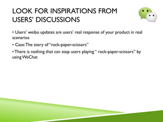 LOOK FOR INSPIRATIONS FROM
USERS’ DISCUSSIONS
• Users’ weibo updates are users’ real response of your product in real
scenarios
• Case:The story of “rock-paper-scissors”
•There is nothing that can stop users playing “ rock-paper-scissors” by
usingWeChat
 