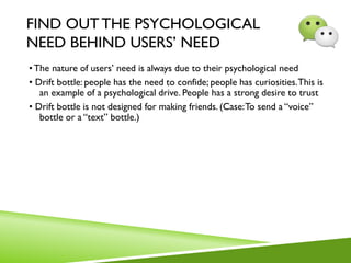 FIND OUTTHE PSYCHOLOGICAL
NEED BEHIND USERS’ NEED
•The nature of users’ need is always due to their psychological need
• Drift bottle: people has the need to confide; people has curiosities.This is
an example of a psychological drive. People has a strong desire to trust
• Drift bottle is not designed for making friends. (Case:To send a “voice”
bottle or a “text” bottle.)
 