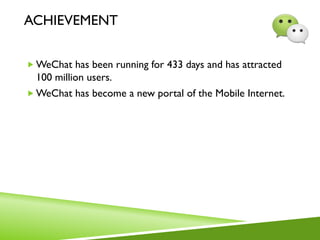ACHIEVEMENT
 WeChat has been running for 433 days and has attracted
100 million users.
 WeChat has become a new portal of the Mobile Internet.
 