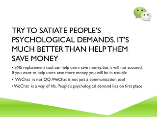 TRY TO SATIATE PEOPLE’S
PSYCHOLOGICAL DEMANDS. IT’S
MUCH BETTER THAN HELP THEM
SAVE MONEY
• SMS replacement tool can help users save money, but it will not succeed.
If you want to help users save more money, you will be in trouble
• WeChat is not QQ.WeChat is not just a communication tool
•WeChat is a way of life. People’s psychological demand lies on first place
 