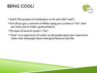 BEING COOL!
• Cool! (The purpose of marketing is to let users feel "cool")
• Fun! (If you get a comment inWeibo saying your product is "fun“, then
you know you’ve made a good product.)
•The basis of word of mouth is "fun“.
• “Cool” is an experience. It’s easier to tell people about your experience
rather than tell people about what good features look like
 