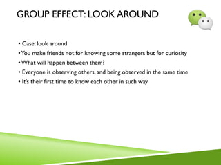 GROUP EFFECT: LOOK AROUND
• Case: look around
•You make friends not for knowing some strangers but for curiosity
•What will happen between them?
• Everyone is observing others, and being observed in the same time
• It’s their first time to know each other in such way
 