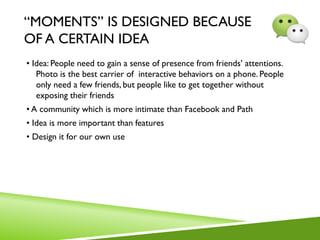 “MOMENTS” IS DESIGNED BECAUSE
OF A CERTAIN IDEA
• Idea: People need to gain a sense of presence from friends’ attentions.
Photo is the best carrier of interactive behaviors on a phone. People
only need a few friends, but people like to get together without
exposing their friends
• A community which is more intimate than Facebook and Path
• Idea is more important than features
• Design it for our own use
 