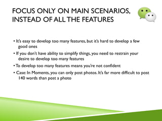 FOCUS ONLY ON MAIN SCENARIOS,
INSTEAD OF ALL THE FEATURES
• It’s easy to develop too many features, but it’s hard to develop a few
good ones
• If you don’t have ability to simplify things, you need to restrain your
desire to develop too many features
•To develop too many features means you’re not confident
• Case: In Moments, you can only post photos. It’s far more difficult to post
140 words than post a photo
 