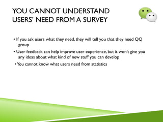 YOU CANNOT UNDERSTAND
USERS’ NEED FROM A SURVEY
• If you ask users what they need, they will tell you that they need QQ
group
• User feedback can help improve user experience, but it won’t give you
any ideas about what kind of new stuff you can develop
•You cannot know what users need from statistics
 