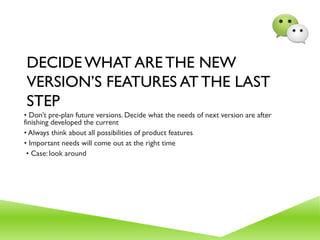DECIDE WHAT ARE THE NEW
VERSION’S FEATURES AT THE LAST
STEP
• Don’t pre-plan future versions. Decide what the needs of next version are after
finishing developed the current
• Always think about all possibilities of product features
• Important needs will come out at the right time
• Case: look around
 