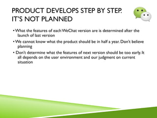 PRODUCT DEVELOPS STEP BY STEP.
IT’S NOT PLANNED
•What the features of eachWeChat version are is determined after the
launch of last version
•We cannot know what the product should be in half a year. Don’t believe
planning
• Don’t determine what the features of next version should be too early. It
all depends on the user environment and our judgment on current
situation
 