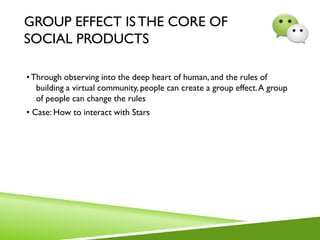 GROUP EFFECT ISTHE CORE OF
SOCIAL PRODUCTS
•Through observing into the deep heart of human, and the rules of
building a virtual community, people can create a group effect.A group
of people can change the rules
• Case: How to interact with Stars
 